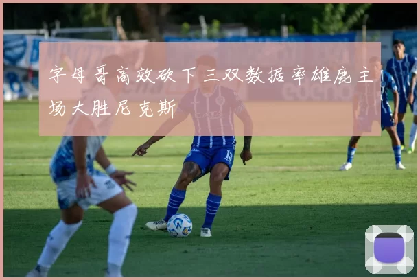 字母哥高效砍下三双数据率雄鹿主场大胜尼克斯