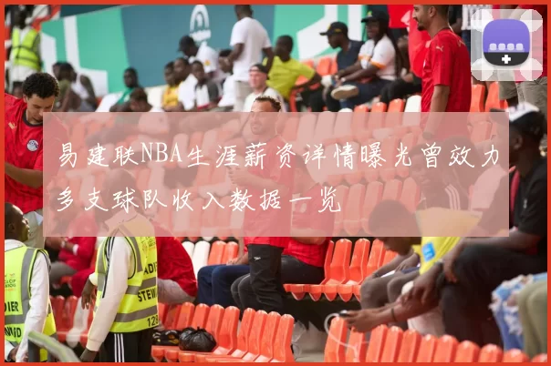 易建联NBA生涯薪资详情曝光曾效力多支球队收入数据一览