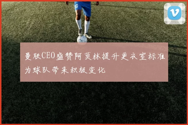 曼联CEO盛赞阿莫林提升更衣室标准为球队带来积极变化