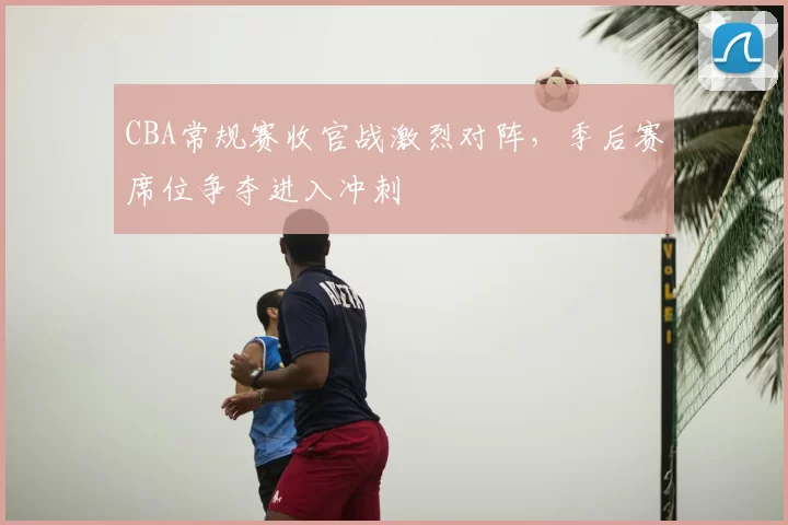 CBA常规赛收官战激烈对阵,季后赛席位争夺进入冲刺