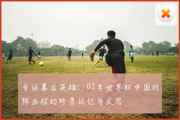 专访幕后英雄：02年世界杯中国对阵历程的珍贵记忆与反思
