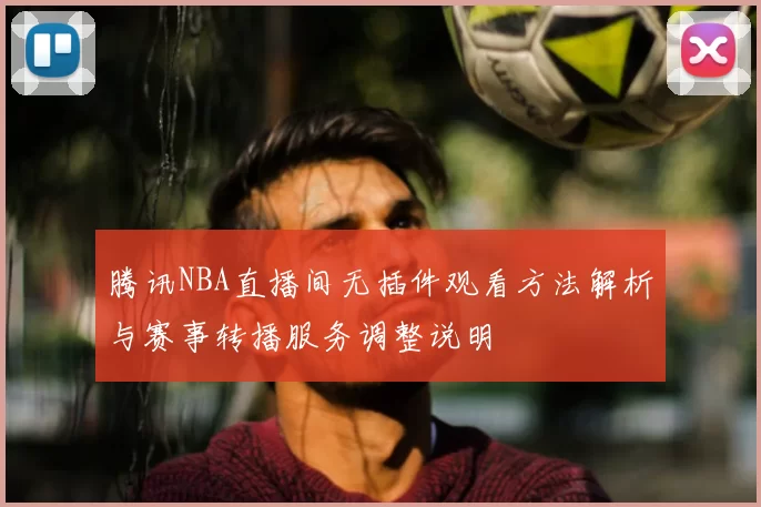 腾讯NBA直播间无插件观看方法解析与赛事转播服务调整说明