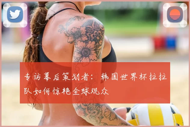 专访幕后策划者:韩国世界杯拉拉队如何惊艳全球观众