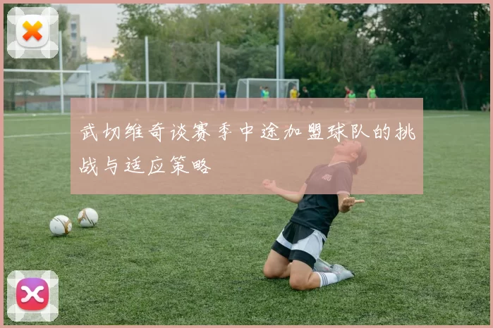 武切维奇谈赛季中途加盟球队的挑战与适应策略