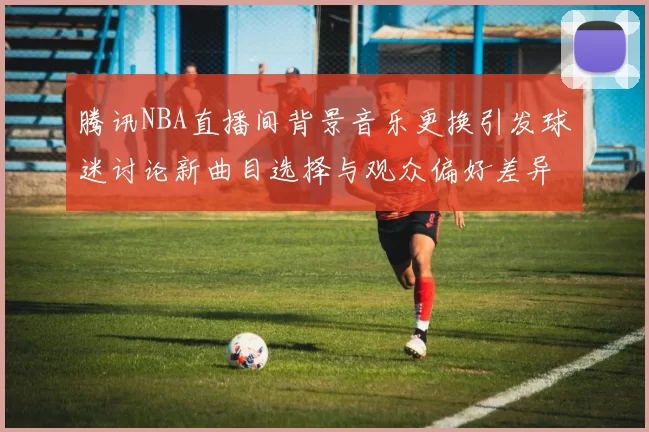 腾讯NBA直播间背景音乐更换引发球迷讨论新曲目选择与观众偏好差异