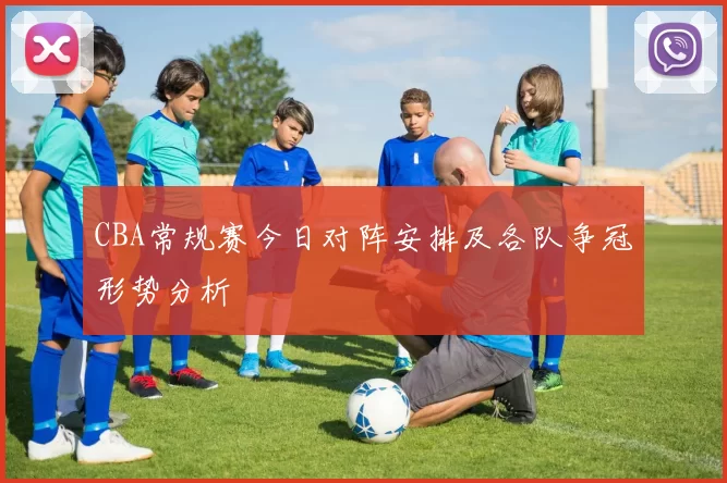 CBA常规赛今日对阵安排及各队争冠形势分析