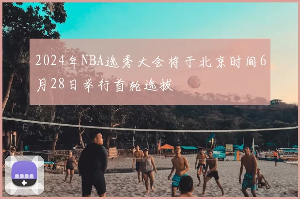 2024年NBA选秀大会将于北京时间6月28日举行首轮选拔
