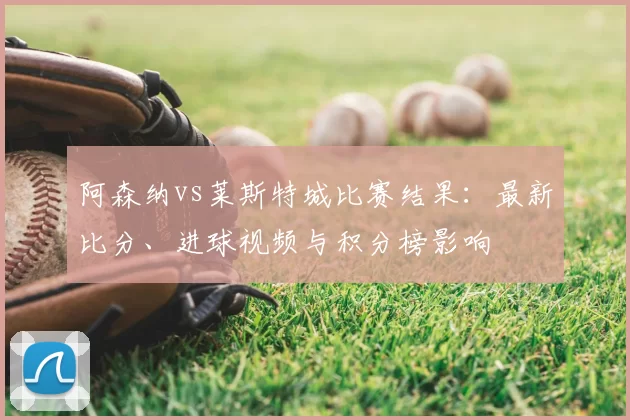 阿森纳vs莱斯特城比赛结果：最新比分、进球视频与积分榜影响