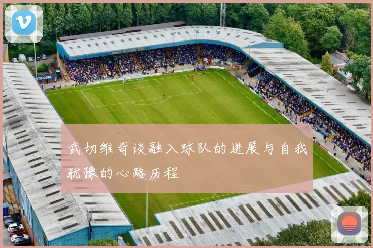 武切维奇谈融入球队的进展与自我犹豫的心路历程