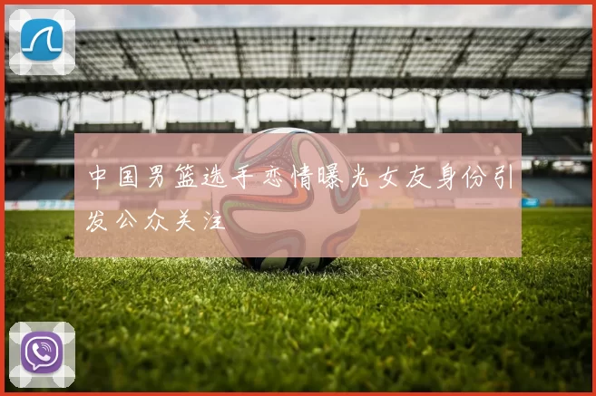 中国男篮选手恋情曝光女友身份引发公众关注