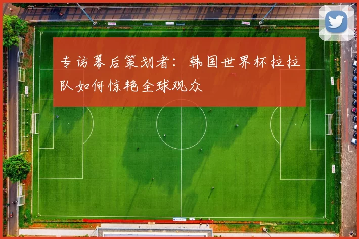 专访幕后策划者：韩国世界杯拉拉队如何惊艳全球观众