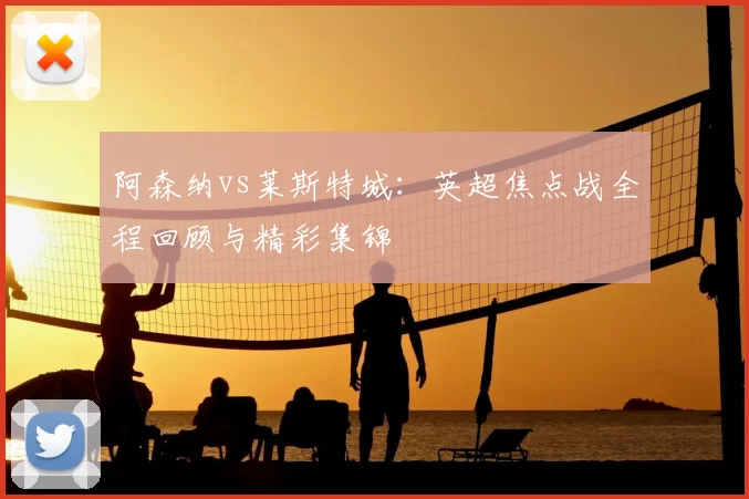 阿森纳vs莱斯特城：英超焦点战全程回顾与精彩集锦
