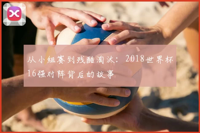从小组赛到残酷淘汰:2018世界杯16强对阵背后的故事