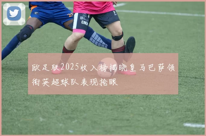 欧足联2025收入榜揭晓皇马巴萨领衔英超球队表现抢眼
