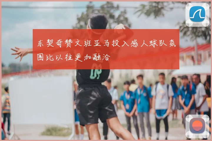 东契奇赞文班亚马投入感人球队氛围比以往更加融洽
