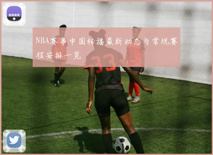 NBA赛事中国转播最新动态与常规赛程安排一览