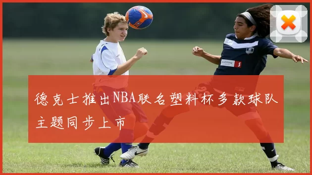 德克士推出NBA联名塑料杯多款球队主题同步上市