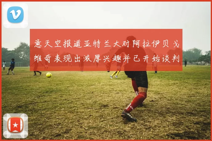 意天空报道亚特兰大对阿拉伊贝戈维奇表现出浓厚兴趣并已开始谈判