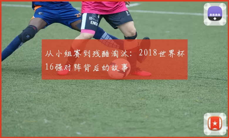 从小组赛到残酷淘汰:2018世界杯16强对阵背后的故事