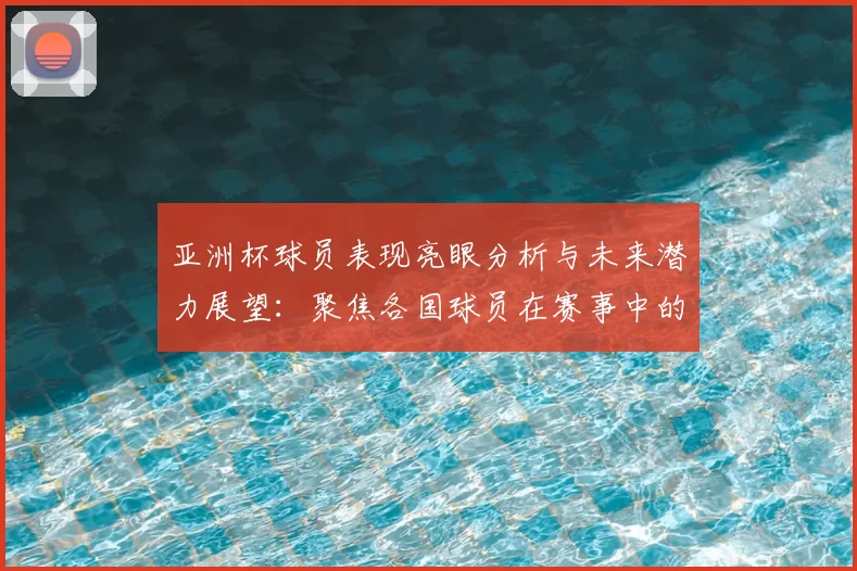 亚洲杯球员表现亮眼分析与未来潜力展望：聚焦各国球员在赛事中的精彩发挥