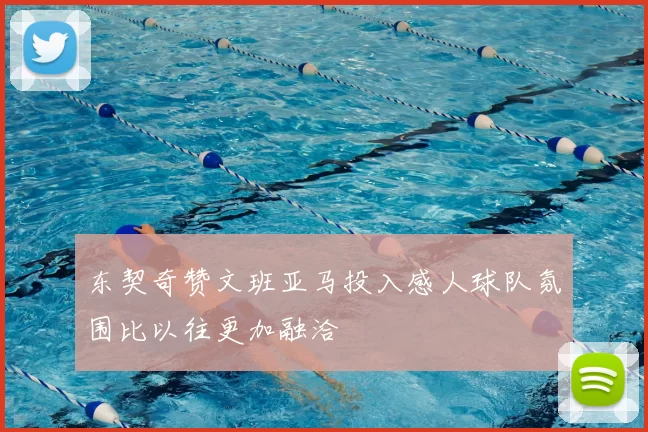东契奇赞文班亚马投入感人球队氛围比以往更加融洽