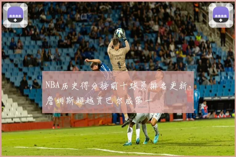 NBA历史得分榜前十球员排名更新，詹姆斯超越贾巴尔成第一