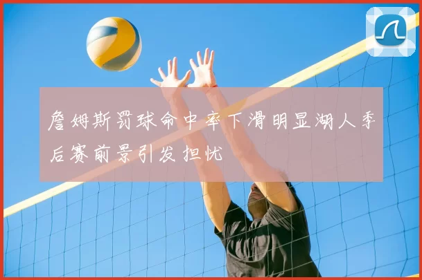 詹姆斯罚球命中率下滑明显湖人季后赛前景引发担忧