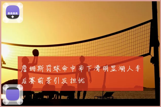 詹姆斯罚球命中率下滑明显湖人季后赛前景引发担忧