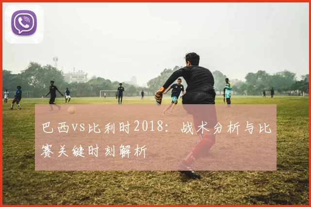 巴西vs比利时2018：战术分析与比赛关键时刻解析