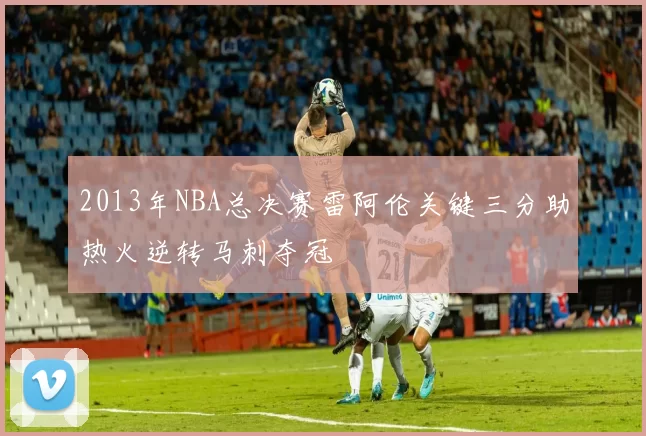 2013年NBA总决赛雷阿伦关键三分助热火逆转马刺夺冠