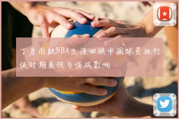 丁彦雨航NBA生涯回顾中国球员独行侠时期表现与伤病影响