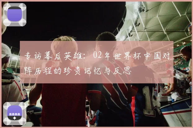 专访幕后英雄：02年世界杯中国对阵历程的珍贵记忆与反思
