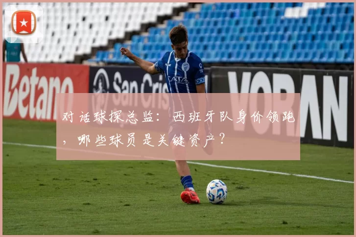 对话球探总监:西班牙队身价领跑,哪些球员是关键资产?