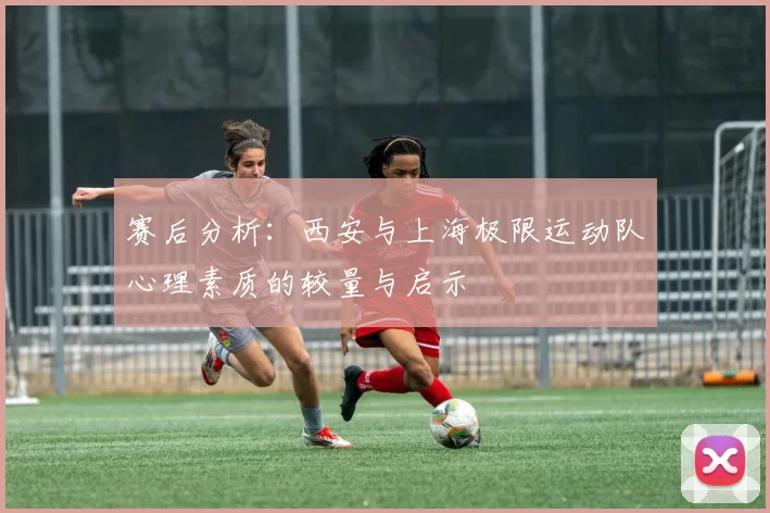 赛后分析：西安与上海极限运动队心理素质的较量与启示