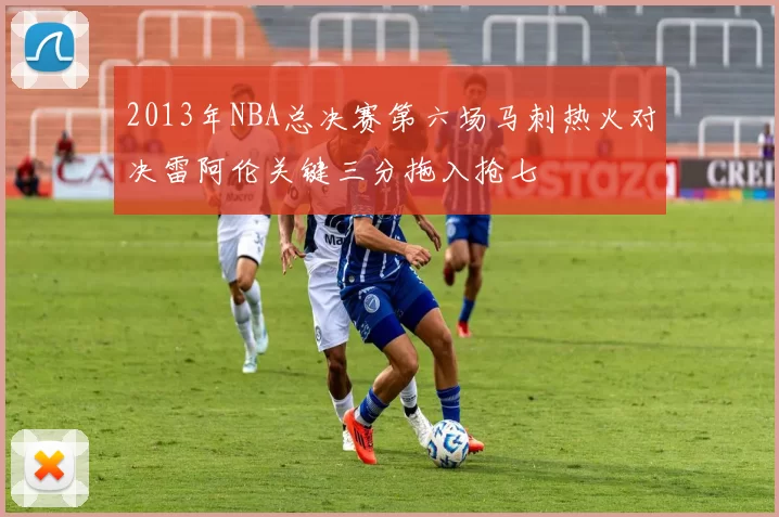 2013年NBA总决赛第六场马刺热火对决雷阿伦关键三分拖入抢七