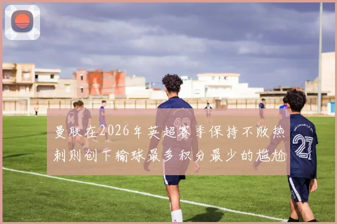 曼联在2026年英超赛季保持不败热刺则创下输球最多积分最少的尴尬纪录
