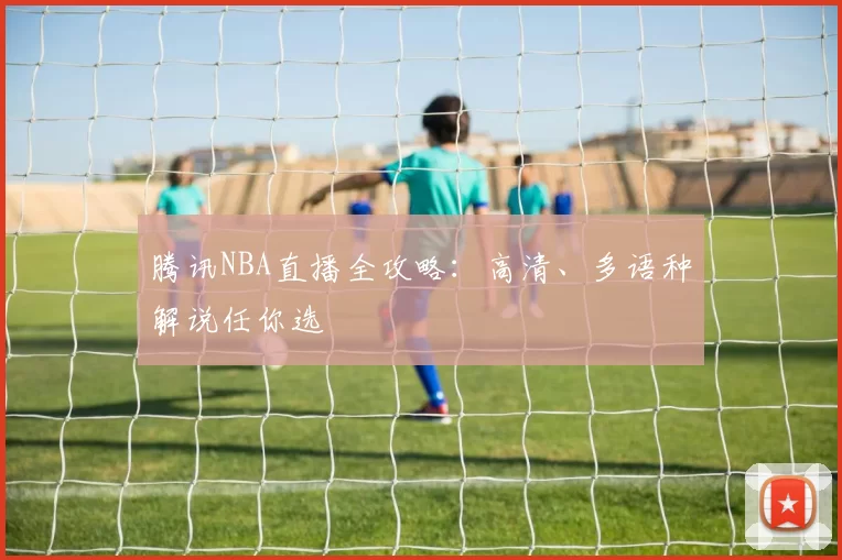 腾讯NBA直播全攻略：高清、多语种解说任你选