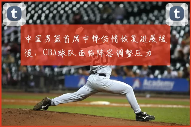中国男篮首席中锋伤情恢复进展缓慢，CBA球队面临阵容调整压力