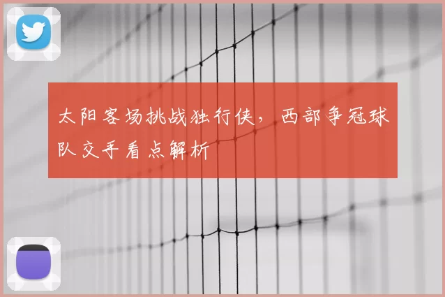 太阳客场挑战独行侠，西部争冠球队交手看点解析