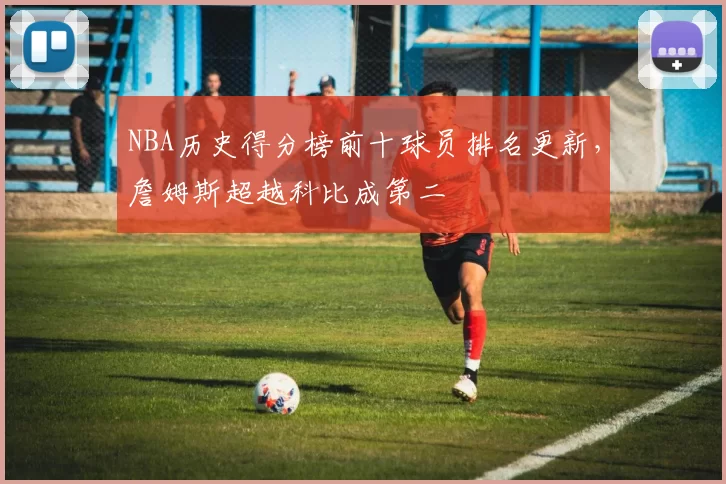 NBA历史得分榜前十球员排名更新，詹姆斯超越科比成第二