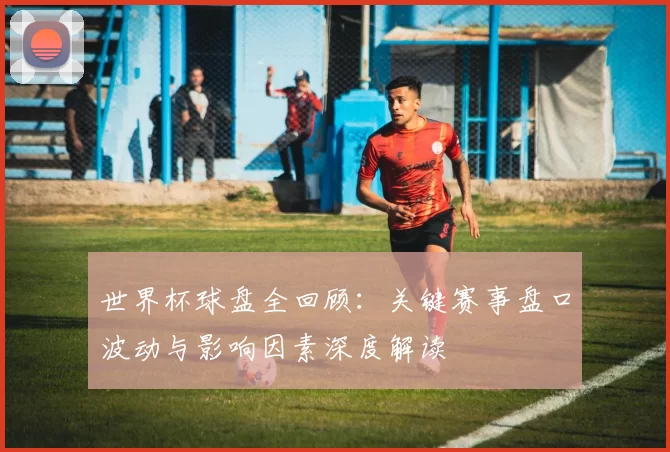 世界杯球盘全回顾:关键赛事盘口波动与影响因素深度解读