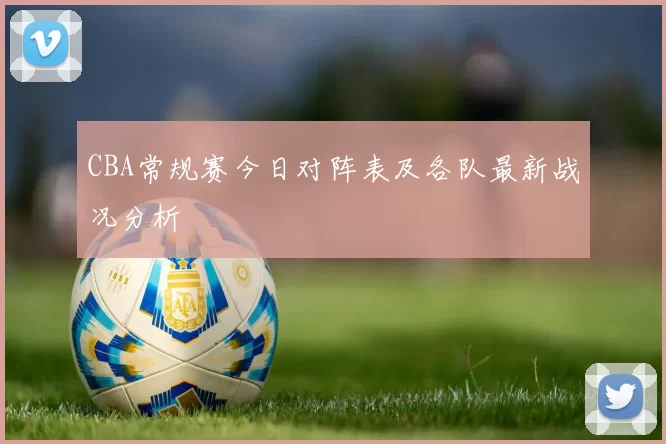CBA常规赛今日对阵表及各队最新战况分析