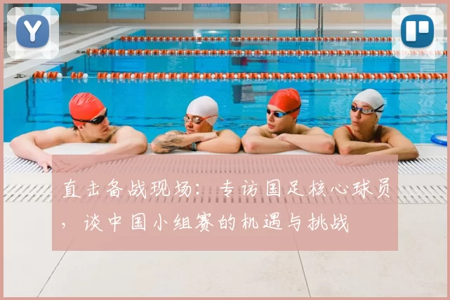 直击备战现场:专访国足核心球员,谈中国小组赛的机遇与挑战