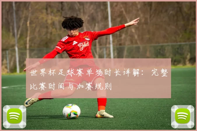 世界杯足球赛单场时长详解：完整比赛时间与加赛规则
