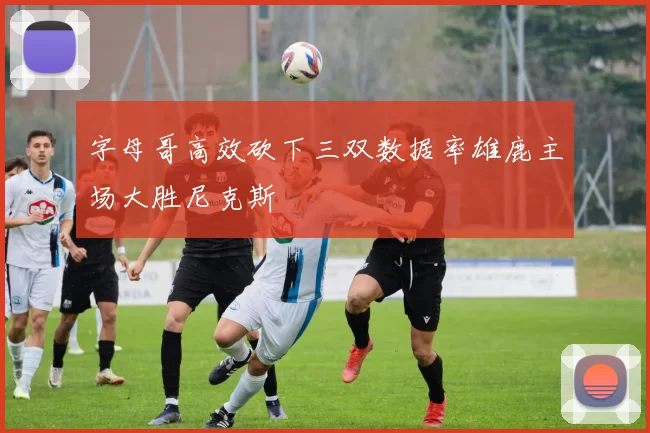 字母哥高效砍下三双数据率雄鹿主场大胜尼克斯