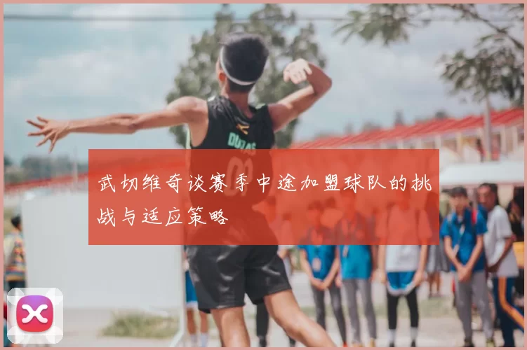 武切维奇谈赛季中途加盟球队的挑战与适应策略