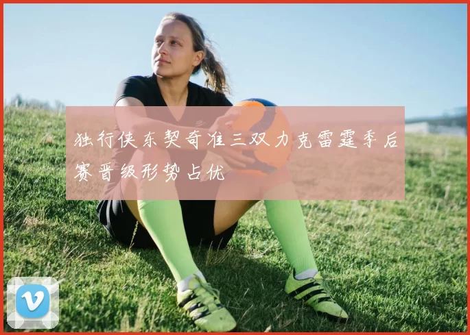 独行侠东契奇准三双力克雷霆季后赛晋级形势占优