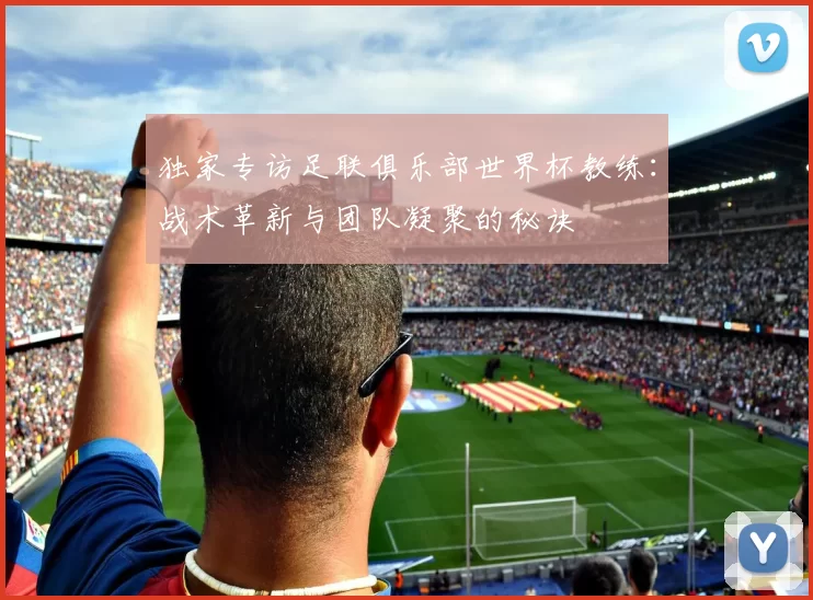 独家专访足联俱乐部世界杯教练：战术革新与团队凝聚的秘诀