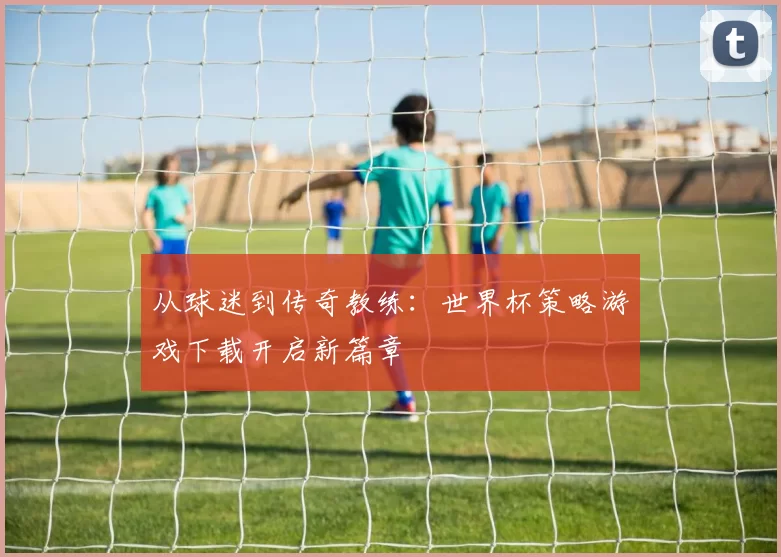 从球迷到传奇教练：世界杯策略游戏下载开启新篇章