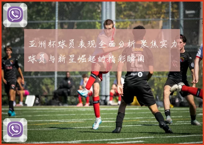 亚洲杯球员表现全面分析 聚焦实力球员与新星崛起的精彩瞬间